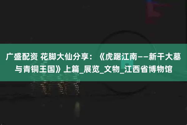 广盛配资 花脚大仙分享：《虎踞江南——新干大墓与青铜王国》上篇_展览_文物_江西省博物馆