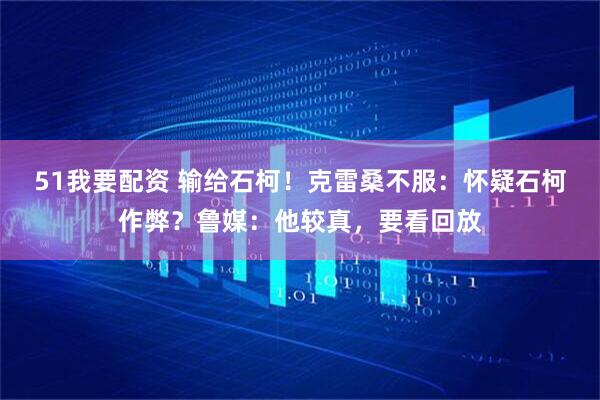 51我要配资 输给石柯！克雷桑不服：怀疑石柯作弊？鲁媒：他较真，要看回放