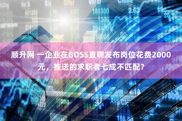 顺升网 一企业在BOSS直聘发布岗位花费2000元，推送的求职者七成不匹配？