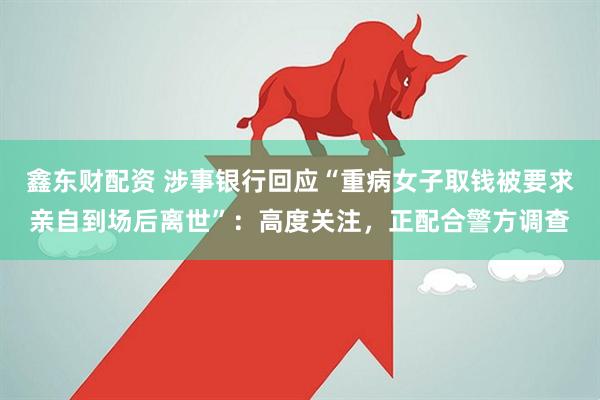 鑫东财配资 涉事银行回应“重病女子取钱被要求亲自到场后离世”：高度关注，正配合警方调查