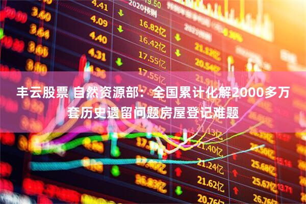 丰云股票 自然资源部：全国累计化解2000多万套历史遗留问题房屋登记难题