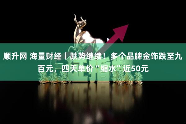 顺升网 海量财经丨跌势继续！多个品牌金饰跌至九百元，四天单价“缩水”近50元