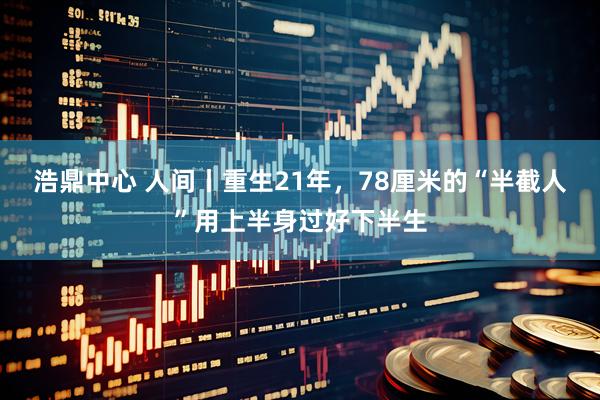 浩鼎中心 人间丨重生21年，78厘米的“半截人”用上半身过好下半生