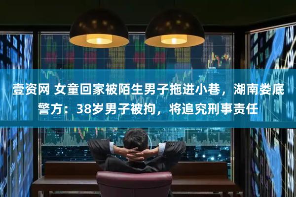 壹资网 女童回家被陌生男子拖进小巷，湖南娄底警方：38岁男子被拘，将追究刑事责任