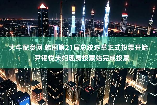 大牛配资网 韩国第21届总统选举正式投票开始，尹锡悦夫妇现身投票站完成投票