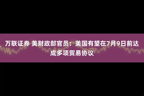 万联证券 美财政部官员：美国有望在7月9日前达成多项贸易协议