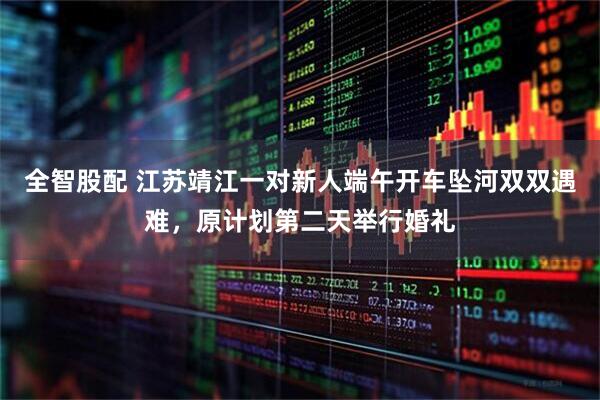 全智股配 江苏靖江一对新人端午开车坠河双双遇难，原计划第二天举行婚礼