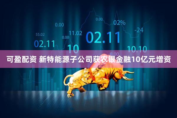 可盈配资 新特能源子公司获农银金融10亿元增资