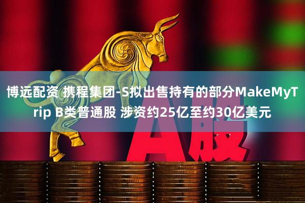 博远配资 携程集团-S拟出售持有的部分MakeMyTrip B类普通股 涉资约25亿至约30亿美元