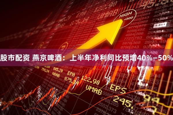 股市配资 燕京啤酒：上半年净利同比预增40%—50%
