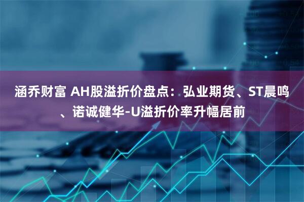 涵乔财富 AH股溢折价盘点：弘业期货、ST晨鸣、诺诚健华-U溢折价率升幅居前