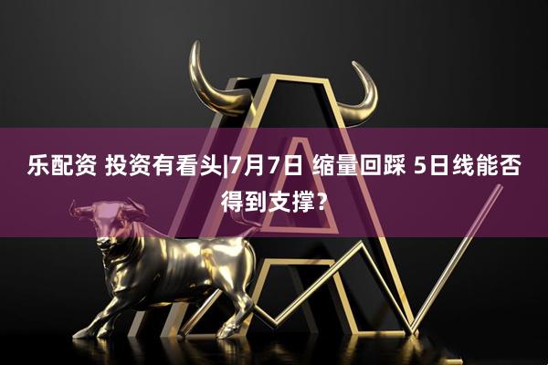 乐配资 投资有看头|7月7日 缩量回踩 5日线能否得到支撑?