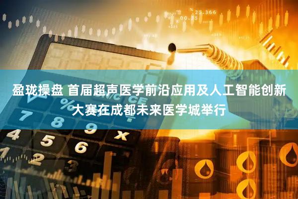 盈珑操盘 首届超声医学前沿应用及人工智能创新大赛在成都未来医学城举行