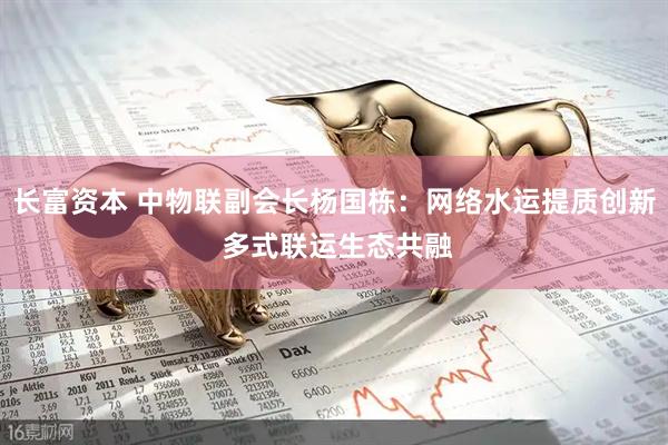 长富资本 中物联副会长杨国栋：网络水运提质创新 多式联运生态共融