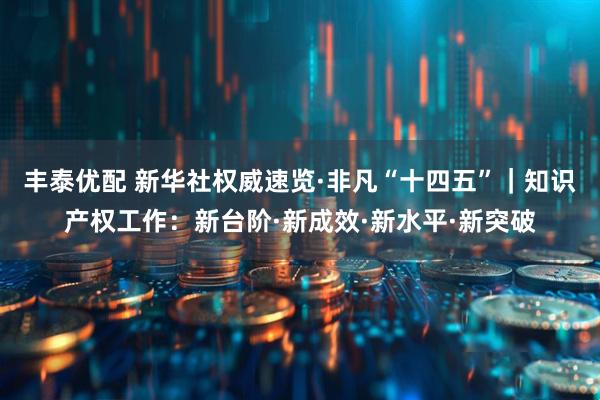 丰泰优配 新华社权威速览·非凡“十四五”｜知识产权工作：新台阶·新成效·新水平·新突破