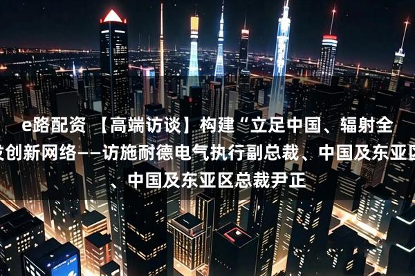 e路配资 【高端访谈】构建“立足中国、辐射全球”的研发创新网络——访施耐德电气执行副总裁、中国及东亚区总裁尹正
