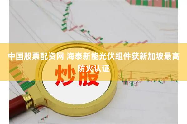 中国股票配资网 海泰新能光伏组件获新加坡最高防火认证