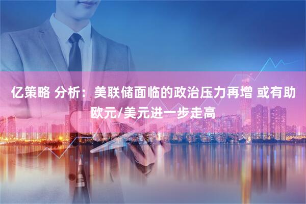 亿策略 分析：美联储面临的政治压力再增 或有助欧元/美元进一步走高