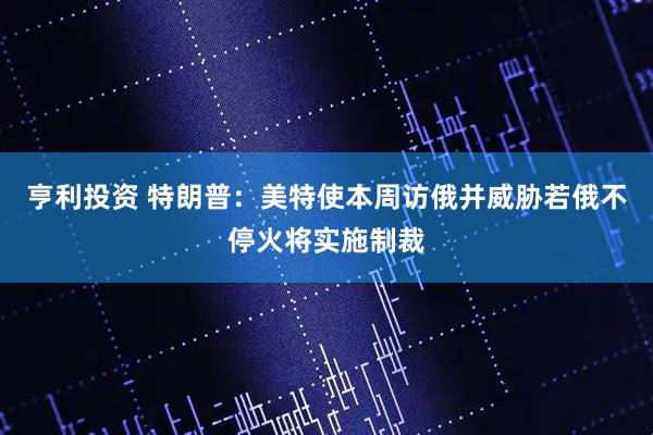 亨利投资 特朗普：美特使本周访俄并威胁若俄不停火将实施制裁