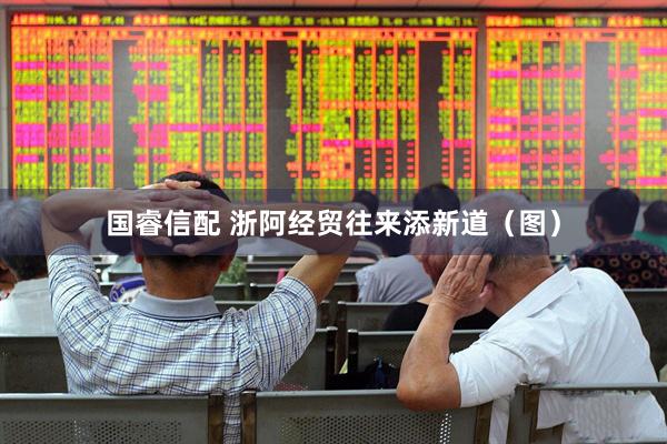 国睿信配 浙阿经贸往来添新道（图）