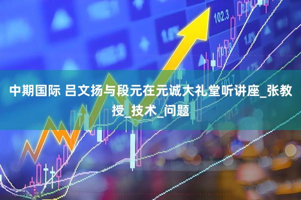 中期国际 吕文扬与段元在元诚大礼堂听讲座_张教授_技术_问题