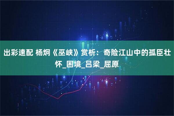 出彩速配 杨炯《巫峡》赏析：奇险江山中的孤臣壮怀_困境_吕梁_屈原