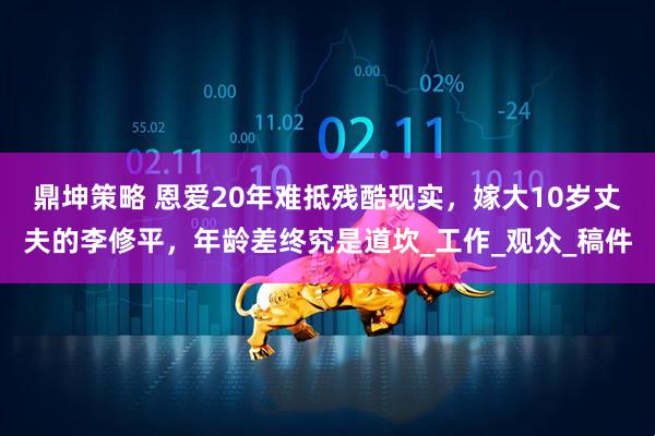 鼎坤策略 恩爱20年难抵残酷现实，嫁大10岁丈夫的李修平，年龄差终究是道坎_工作_观众_稿件