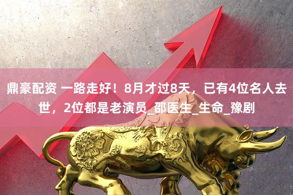 鼎豪配资 一路走好！8月才过8天，已有4位名人去世，2位都是老演员_邵医生_生命_豫剧