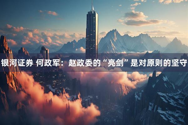 银河证券 何政军：赵政委的“亮剑”是对原则的坚守