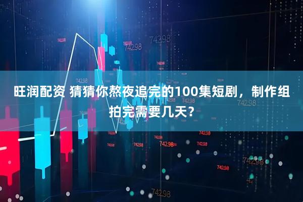 旺润配资 猜猜你熬夜追完的100集短剧，制作组拍完需要几天？