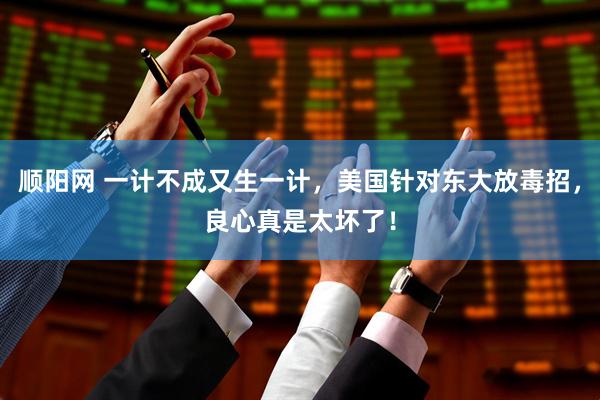 顺阳网 一计不成又生一计，美国针对东大放毒招，良心真是太坏了！