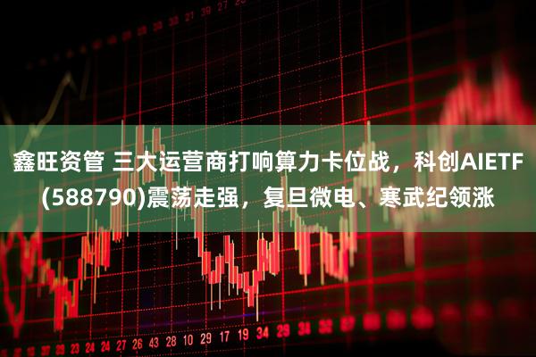 鑫旺资管 三大运营商打响算力卡位战，科创AIETF(588790)震荡走强，复旦微电、寒武纪领涨