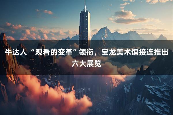 牛达人 “观看的变革”领衔，宝龙美术馆接连推出六大展览