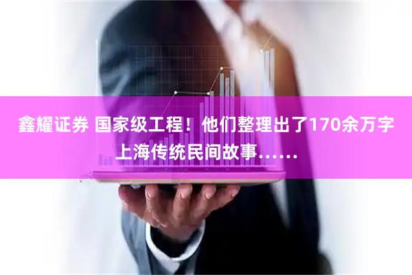 鑫耀证券 国家级工程！他们整理出了170余万字上海传统民间故事……