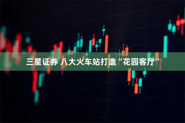 三星证券 八大火车站打造“花园客厅”