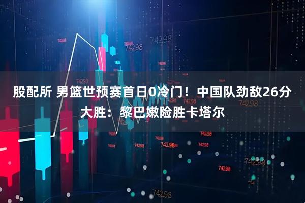 股配所 男篮世预赛首日0冷门！中国队劲敌26分大胜：黎巴嫩险胜卡塔尔