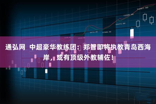 通弘网  中超豪华教练团：郑智即将执教青岛西海岸，或有顶级外教辅佐！