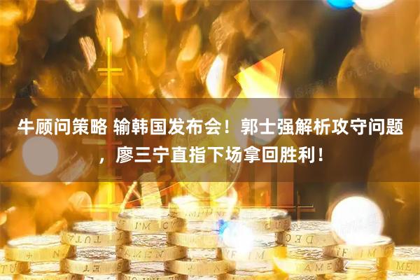 牛顾问策略 输韩国发布会！郭士强解析攻守问题，廖三宁直指下场拿回胜利！