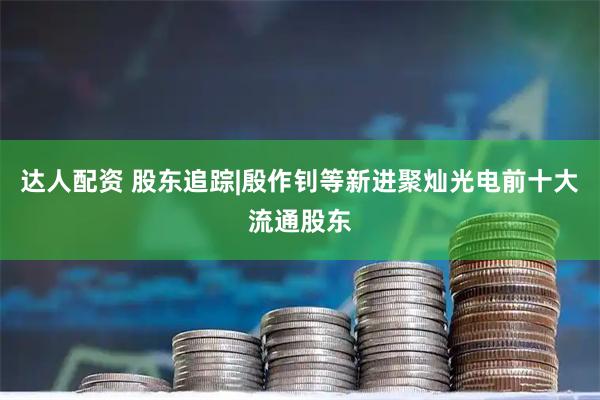 达人配资 股东追踪|殷作钊等新进聚灿光电前十大流通股东