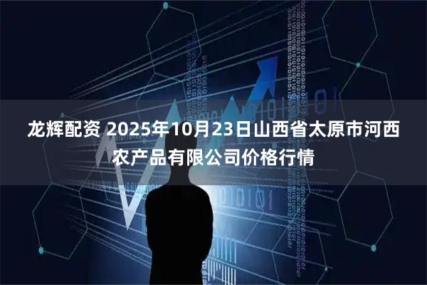 龙辉配资 2025年10月23日山西省太原市河西农产品有限公司价格行情