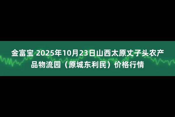 金富宝 2025年10月23日山西太原丈子头农产品物流园（原城东利民）价格行情