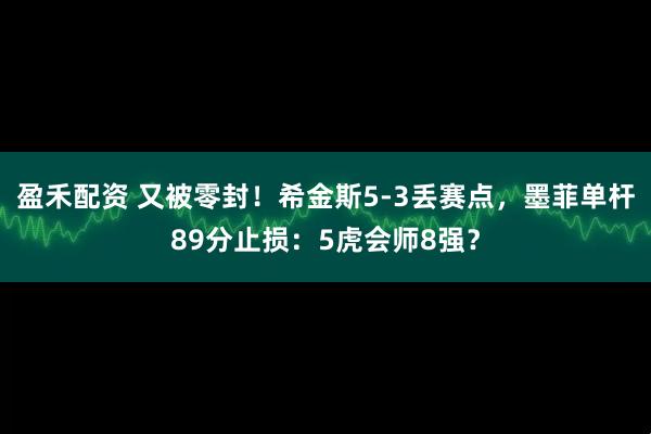 盈禾配资 又被零封！希金斯5-3丢赛点，墨菲单杆89分止损：5虎会师8强？