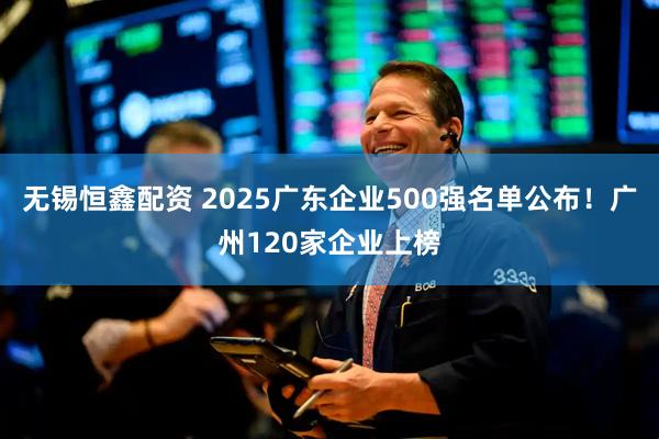 无锡恒鑫配资 2025广东企业500强名单公布！广州120家企业上榜