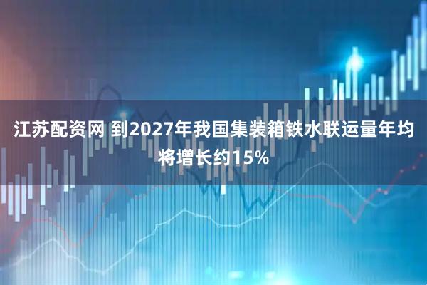江苏配资网 到2027年我国集装箱铁水联运量年均将增长约15%
