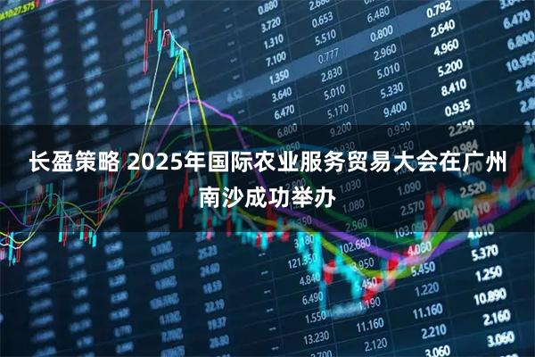 长盈策略 2025年国际农业服务贸易大会在广州南沙成功举办