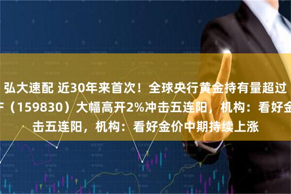 弘大速配 近30年来首次!全球央行黄金持有量超过美债,上海金ETF(159830)大幅高开2%冲击五连阳,机构:看好金价中期持续上涨