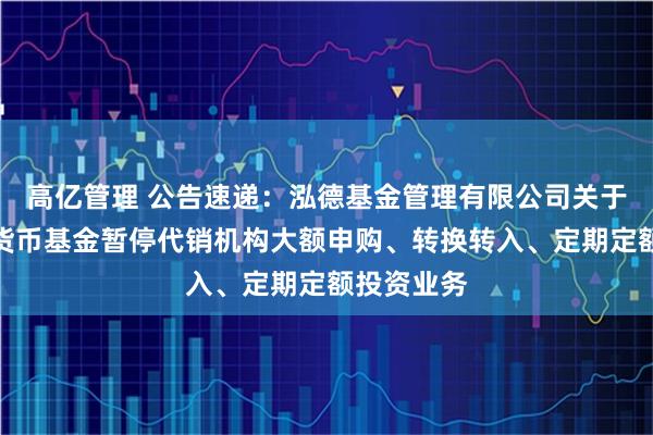 高亿管理 公告速递:泓德基金管理有限公司关于泓德泓利货币基金暂停代销机构大额申购、转换转入、定期定额投资业务