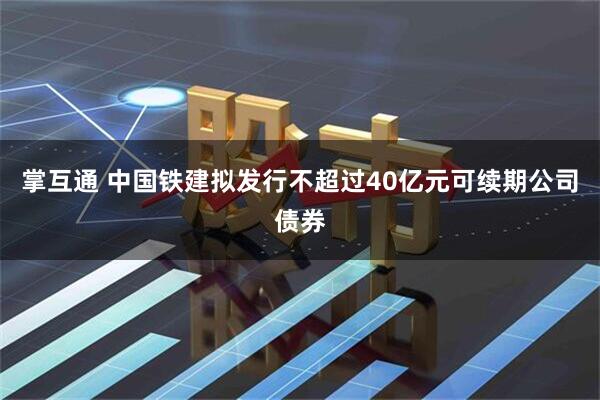 掌互通 中国铁建拟发行不超过40亿元可续期公司债券