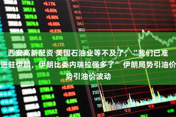 西安高新配资 美国石油业等不及了，“我们已准备好进驻伊朗，伊朗比委内瑞拉强多了” 伊朗局势引油价波动