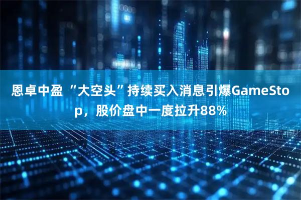 恩卓中盈 “大空头”持续买入消息引爆GameStop，股价盘中一度拉升88%